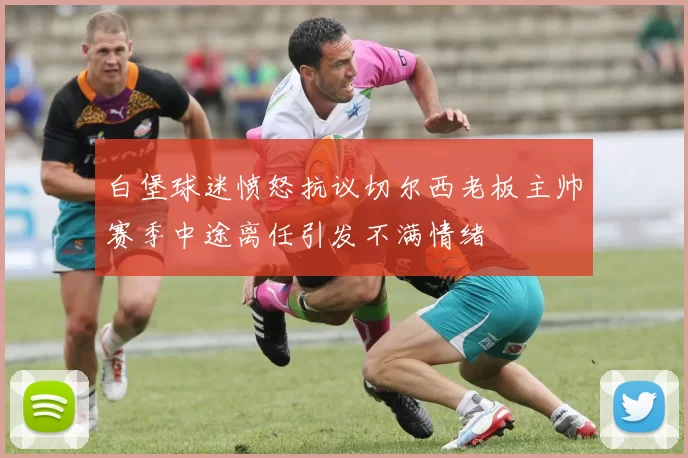 白堡球迷愤怒抗议切尔西老板主帅赛季中途离任引发不满情绪