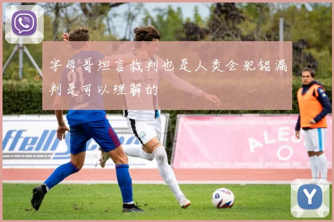 字母哥坦言裁判也是人类会犯错漏判是可以理解的