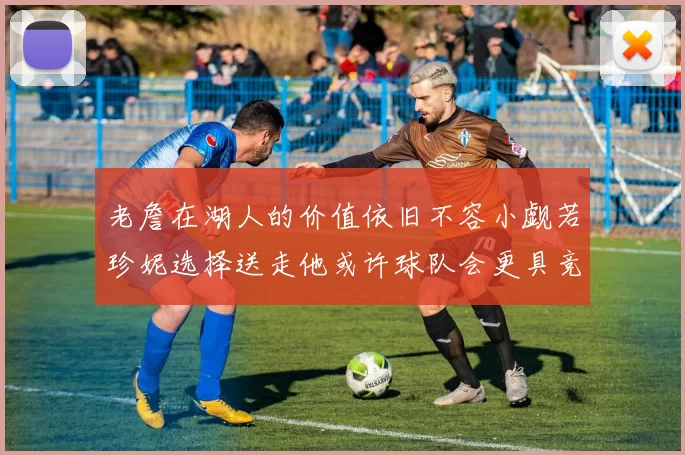 老詹在湖人的价值依旧不容小觑若珍妮选择送走他或许球队会更具竞争力