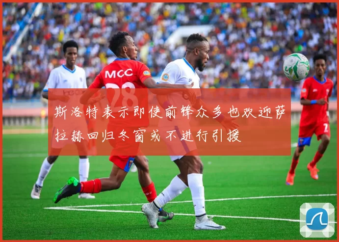 斯洛特表示即使前锋众多也欢迎萨拉赫回归冬窗或不进行引援