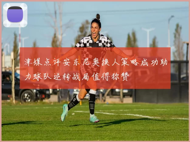津媒点评安东尼奥换人策略成功助力球队逆转战局值得称赞