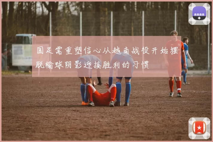 国足需重塑信心从越南战役开始摆脱输球阴影迎接胜利的习惯