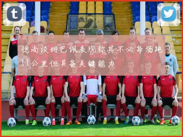 德尚谈姆巴佩表现称其不必每场跑11公里但具备关键能力